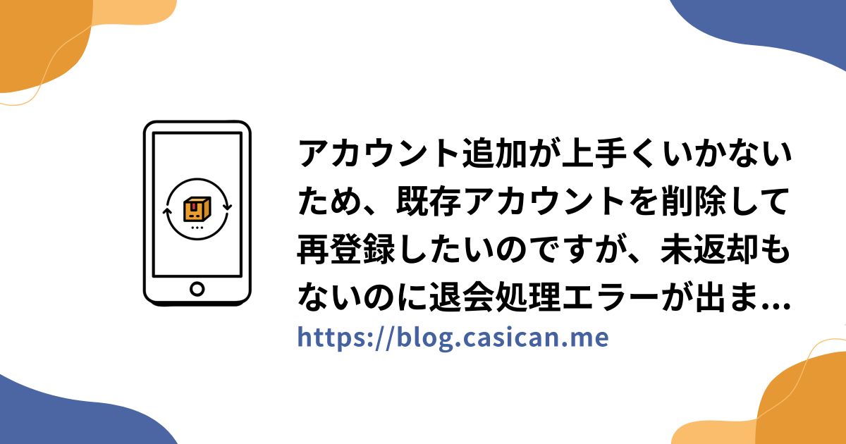 アカウント追加が上手くいかないため、既存アカウントを削除して再登録したいのですが、未返却もないのに退会処理エラーが出ます。